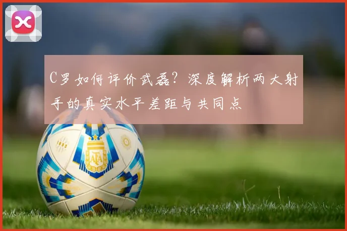C罗如何评价武磊?深度解析两大射手的真实水平差距与共同点